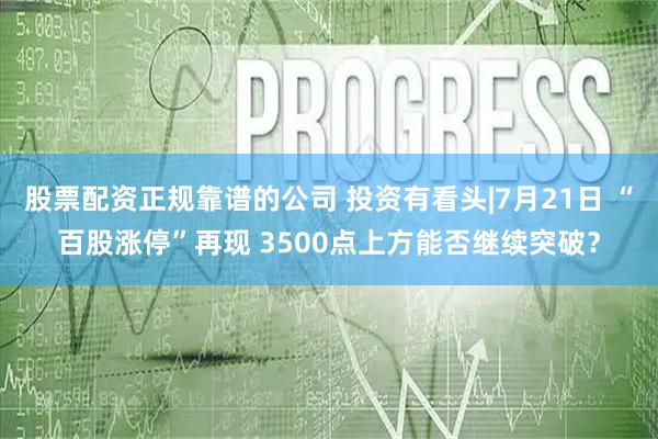 股票配资正规靠谱的公司 投资有看头|7月21日 “百股涨停”再现 3500点上方能否继续突破？