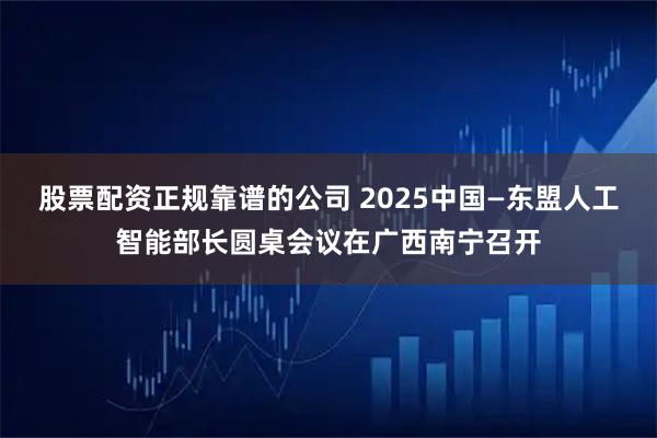 股票配资正规靠谱的公司 2025中国—东盟人工智能部长圆桌会议在广西南宁召开
