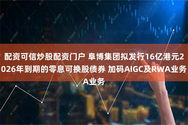 配资可信炒股配资门户 阜博集团拟发行16亿港元2026年到期的零息可换股债券 加码AIGC及RWA业务