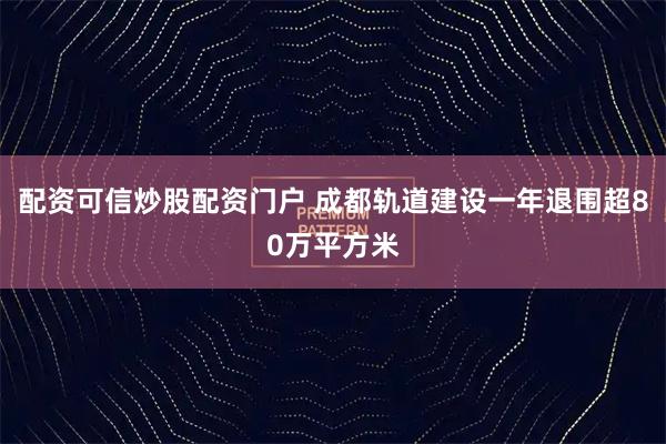 配资可信炒股配资门户 成都轨道建设一年退围超80万平方米