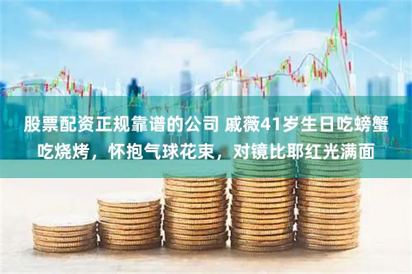 股票配资正规靠谱的公司 戚薇41岁生日吃螃蟹吃烧烤，怀抱气球花束，对镜比耶红光满面