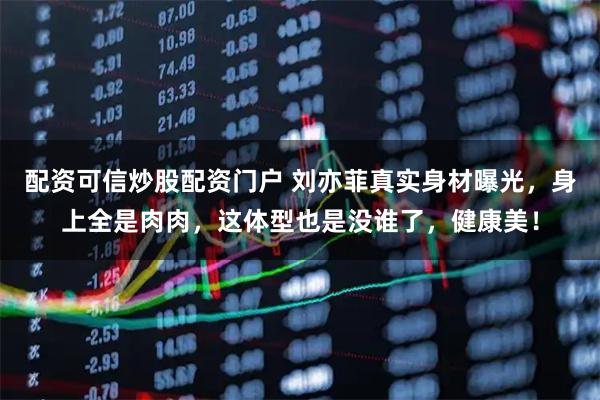 配资可信炒股配资门户 刘亦菲真实身材曝光，身上全是肉肉，这体型也是没谁了，健康美！