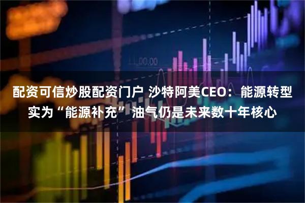 配资可信炒股配资门户 沙特阿美CEO：能源转型实为“能源补充” 油气仍是未来数十年核心