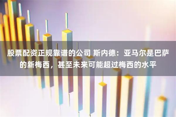 股票配资正规靠谱的公司 斯内德：亚马尔是巴萨的新梅西，甚至未来可能超过梅西的水平