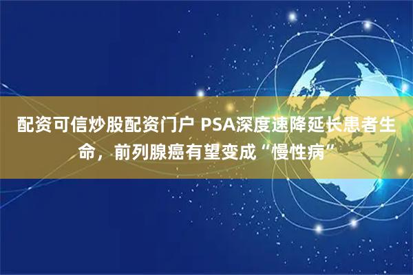 配资可信炒股配资门户 PSA深度速降延长患者生命，前列腺癌有望变成“慢性病”