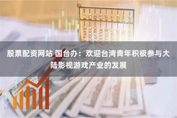 股票配资网站 国台办：欢迎台湾青年积极参与大陆影视游戏产业的发展