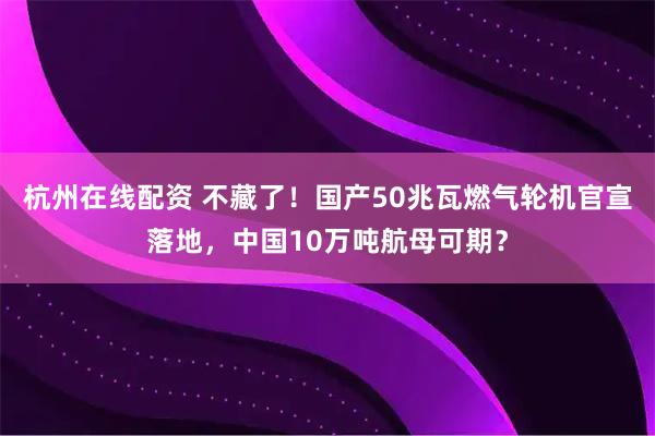 杭州在线配资 不藏了！国产50兆瓦燃气轮机官宣落地，中国10万吨航母可期？