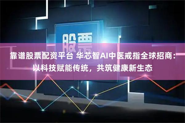 靠谱股票配资平台 华芯智AI中医戒指全球招商：以科技赋能传统，共筑健康新生态