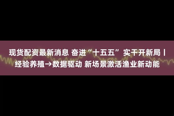 现货配资最新消息 奋进“十五五” 实干开新局丨经验养殖→数据驱动 新场景激活渔业新动能